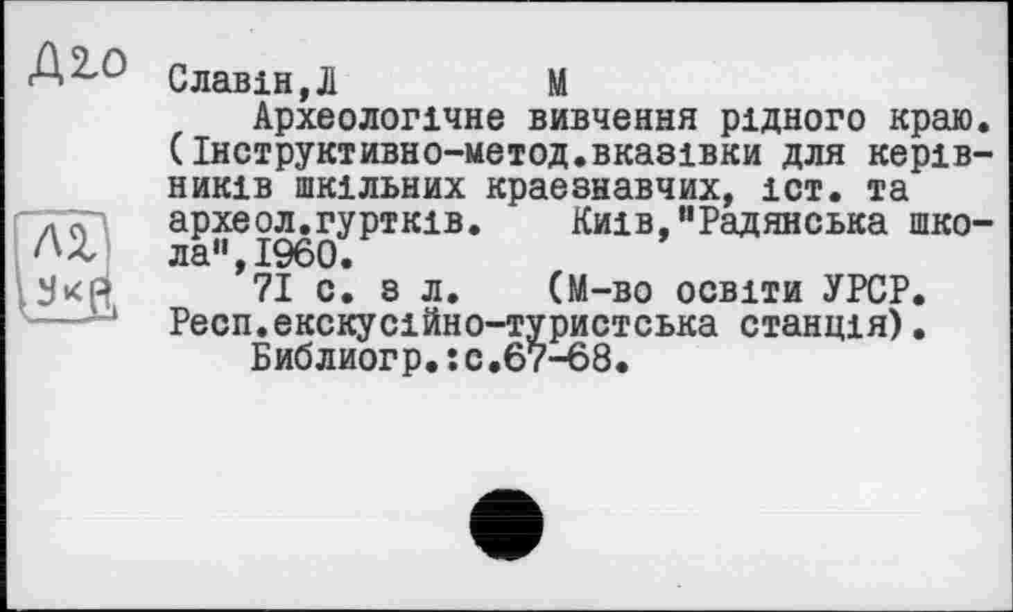 ﻿Д^о
Славін,Л	М
Археологічне вивчення рідного краю. (Інструктивно-метод.вказівки для керівників шкільних краєзнавчих, іст. та археол.гуртків. Київ,"Радянська школа ,I960•
71 с. з л. (М-во освіти УРСР. Респ.екскусійно-туристська станція).
Библиогр.;с.67-68.